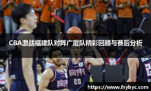 CBA激战福建队对阵广厦队精彩回顾与赛后分析